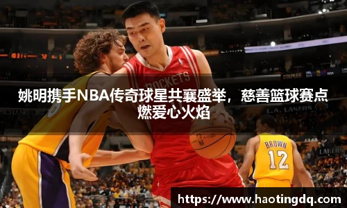 姚明携手NBA传奇球星共襄盛举，慈善篮球赛点燃爱心火焰