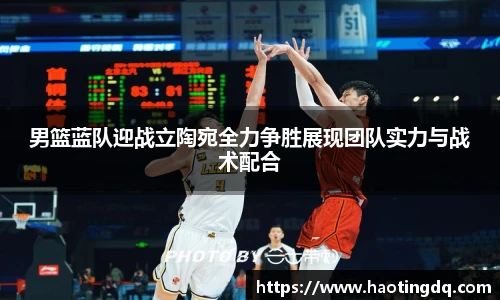 男篮蓝队迎战立陶宛全力争胜展现团队实力与战术配合